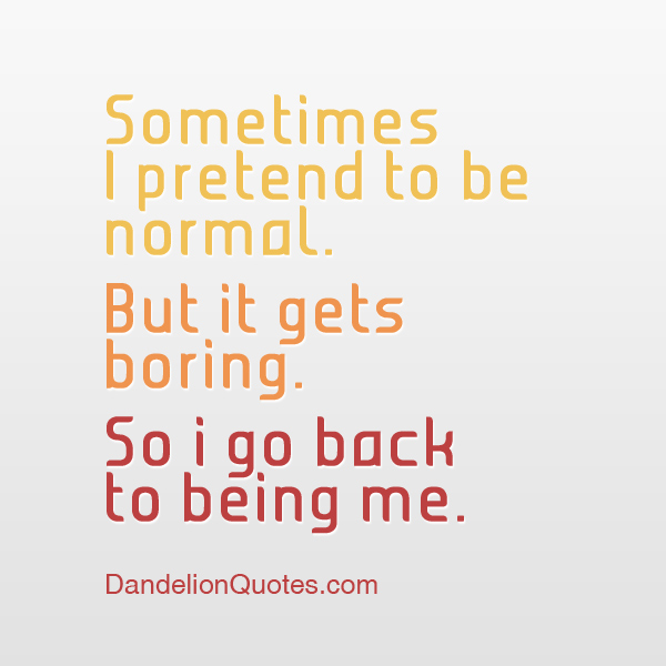sometimes I pretend to be normal but it gets boring so i go back to being me.